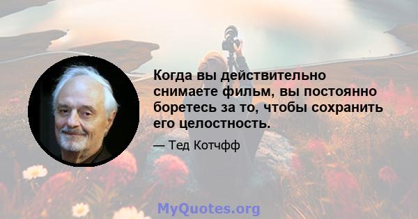 Когда вы действительно снимаете фильм, вы постоянно боретесь за то, чтобы сохранить его целостность.