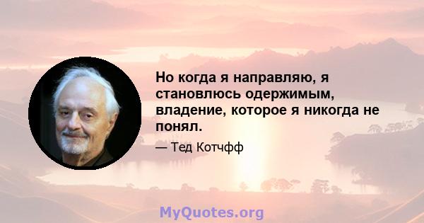 Но когда я направляю, я становлюсь одержимым, владение, которое я никогда не понял.