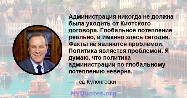 Администрация никогда не должна была уходить от Киотского договора. Глобальное потепление реально, и именно здесь сегодня. Факты не являются проблемой. Политика является проблемой. Я думаю, что политика администрации по 