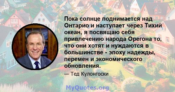 Пока солнце поднимается над Онтарио и наступает через Тихий океан, я посвящаю себя привлечению народа Орегона то, что они хотят и нуждаются в большинстве - эпоху надежды, перемен и экономического обновления.