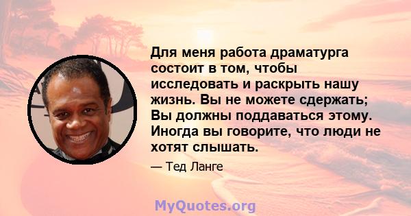 Для меня работа драматурга состоит в том, чтобы исследовать и раскрыть нашу жизнь. Вы не можете сдержать; Вы должны поддаваться этому. Иногда вы говорите, что люди не хотят слышать.