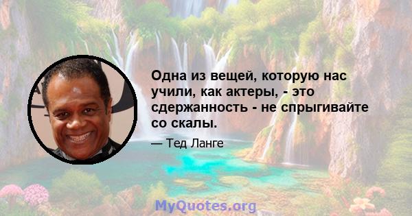 Одна из вещей, которую нас учили, как актеры, - это сдержанность - не спрыгивайте со скалы.