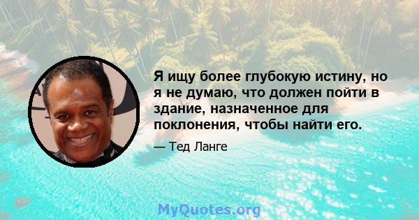 Я ищу более глубокую истину, но я не думаю, что должен пойти в здание, назначенное для поклонения, чтобы найти его.