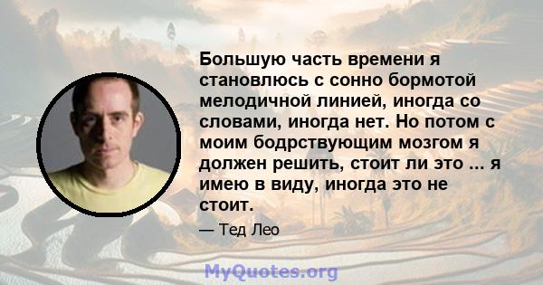 Большую часть времени я становлюсь с сонно бормотой мелодичной линией, иногда со словами, иногда нет. Но потом с моим бодрствующим мозгом я должен решить, стоит ли это ... я имею в виду, иногда это не стоит.