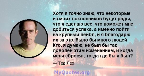 Хотя я точно знаю, что некоторые из моих поклонников будут рады, что я сделаю все, что поможет мне добиться успеха, а именно пойти на крупный лейбл, и я благодарю их за это, было бы много людей Кто, я думаю, не был бы