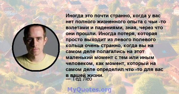 Иногда это почти странно, когда у вас нет полного жизненного опыта с чьи -то взлетами и падениями, зная, через что они прошли. Иногда потеря, которая просто выходит из левого полевого кольца очень странно, когда вы на