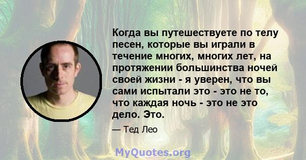 Когда вы путешествуете по телу песен, которые вы играли в течение многих, многих лет, на протяжении большинства ночей своей жизни - я уверен, что вы сами испытали это - это не то, что каждая ночь - это не это дело. Это.