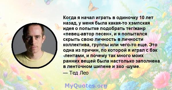 Когда я начал играть в одиночку 10 лет назад, у меня была какая-то хэмпская идея о попытке подобрать тег/жанр «певец-автор песен», и я попытался скрыть свою личность в личности коллектива, группы или чего-то еще. Это