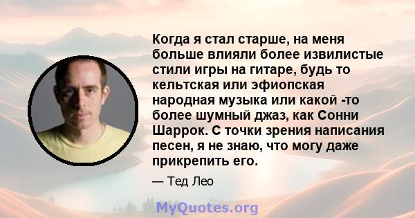 Когда я стал старше, на меня больше влияли более извилистые стили игры на гитаре, будь то кельтская или эфиопская народная музыка или какой -то более шумный джаз, как Сонни Шаррок. С точки зрения написания песен, я не