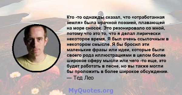 Кто -то однажды сказал, что «отработанная земля» была мрачной поэзией, плавающей на море сносок. Это резонировало со мной, потому что это то, что я делал лирически некоторое время. Я был очень ссылочным в некотором