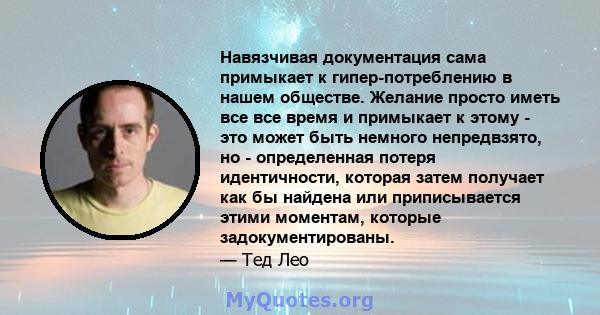 Навязчивая документация сама примыкает к гипер-потреблению в нашем обществе. Желание просто иметь все все время и примыкает к этому - это может быть немного непредвзято, но - определенная потеря идентичности, которая