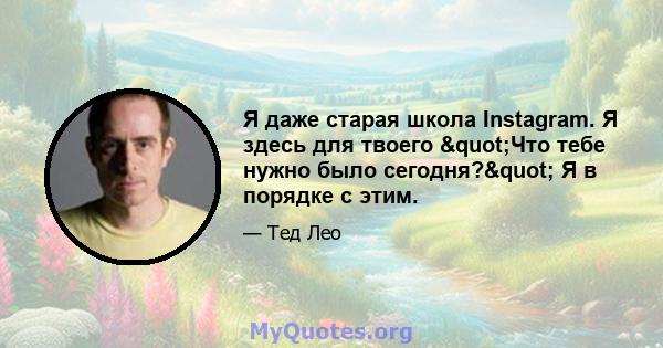 Я даже старая школа Instagram. Я здесь для твоего "Что тебе нужно было сегодня?" Я в порядке с этим.