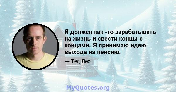 Я должен как -то зарабатывать на жизнь и свести концы с концами. Я принимаю идею выхода на пенсию.