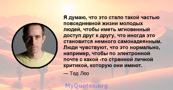 Я думаю, что это стало такой частью повседневной жизни молодых людей, чтобы иметь мгновенный доступ друг к другу, что иногда это становится немного самонадеянным. Люди чувствуют, что это нормально, например, чтобы по