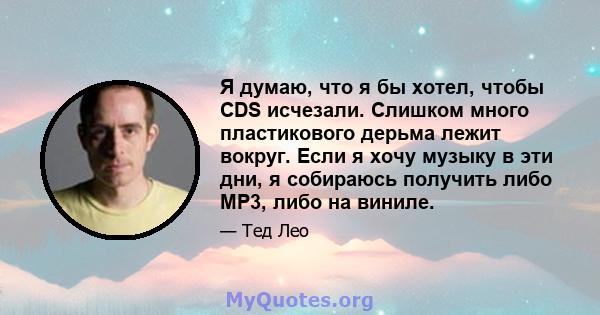 Я думаю, что я бы хотел, чтобы CDS исчезали. Слишком много пластикового дерьма лежит вокруг. Если я хочу музыку в эти дни, я собираюсь получить либо MP3, либо на виниле.