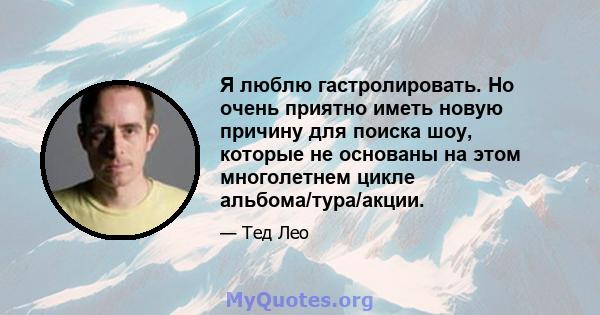 Я люблю гастролировать. Но очень приятно иметь новую причину для поиска шоу, которые не основаны на этом многолетнем цикле альбома/тура/акции.