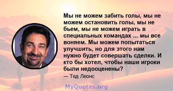 Мы не можем забить голы, мы не можем остановить голы, мы не бьем, мы не можем играть в специальных командах ... мы все воняем. Мы можем попытаться улучшить, но для этого нам нужно будет совершать сделки. И кто бы хотел, 