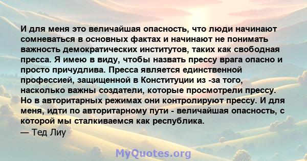 И для меня это величайшая опасность, что люди начинают сомневаться в основных фактах и ​​начинают не понимать важность демократических институтов, таких как свободная пресса. Я имею в виду, чтобы назвать прессу врага