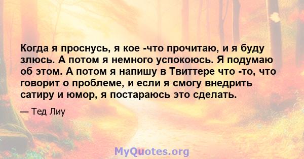 Когда я проснусь, я кое -что прочитаю, и я буду злюсь. А потом я немного успокоюсь. Я подумаю об этом. А потом я напишу в Твиттере что -то, что говорит о проблеме, и если я смогу внедрить сатиру и юмор, я постараюсь это 