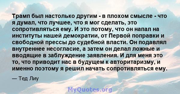 Трамп был настолько другим - в плохом смысле - что я думал, что лучшее, что я мог сделать, это сопротивляться ему. И это потому, что он напал на институты нашей демократии, от Первой поправки и свободной прессы до