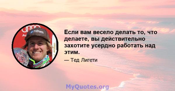 Если вам весело делать то, что делаете, вы действительно захотите усердно работать над этим.