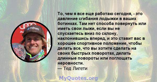 То, чем я все еще работаю сегодня, - это давление сгибания лодыжки в ваших ботинках. Там нет способа повернуть или иметь свои лыжи, если вы не спускаетесь вниз по склону, наклонившись вперед, и это ставит вас в хорошее