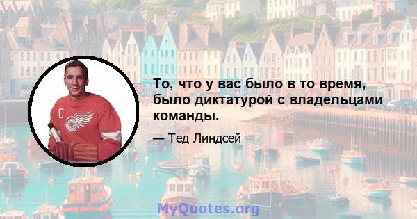 То, что у вас было в то время, было диктатурой с владельцами команды.