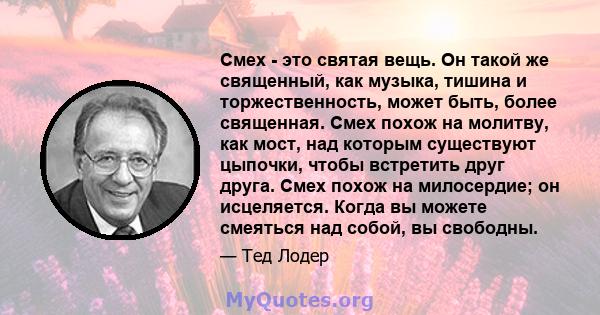 Смех - это святая вещь. Он такой же священный, как музыка, тишина и торжественность, может быть, более священная. Смех похож на молитву, как мост, над которым существуют цыпочки, чтобы встретить друг друга. Смех похож