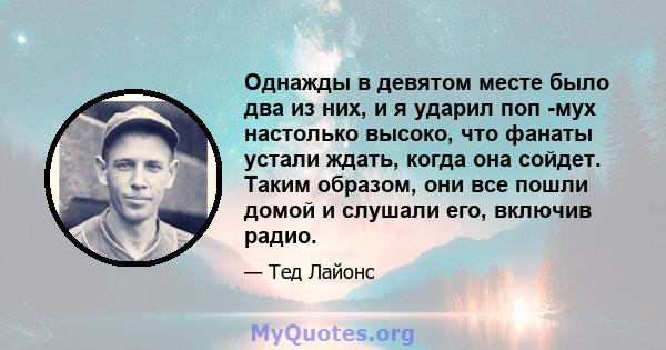 Однажды в девятом месте было два из них, и я ударил поп -мух настолько высоко, что фанаты устали ждать, когда она сойдет. Таким образом, они все пошли домой и слушали его, включив радио.