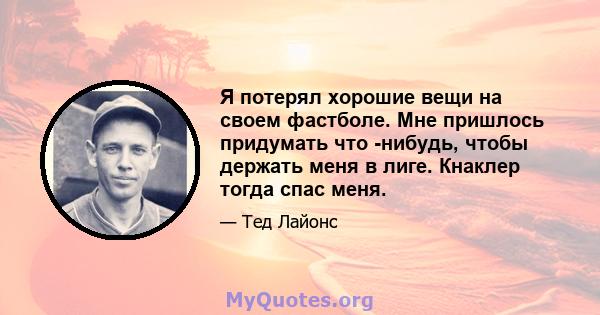 Я потерял хорошие вещи на своем фастболе. Мне пришлось придумать что -нибудь, чтобы держать меня в лиге. Кнаклер тогда спас меня.