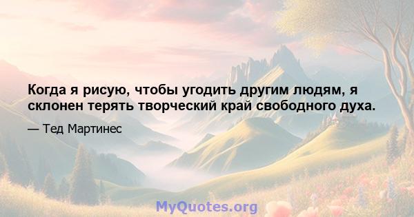 Когда я рисую, чтобы угодить другим людям, я склонен терять творческий край свободного духа.