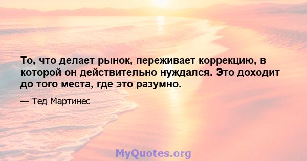 То, что делает рынок, переживает коррекцию, в которой он действительно нуждался. Это доходит до того места, где это разумно.