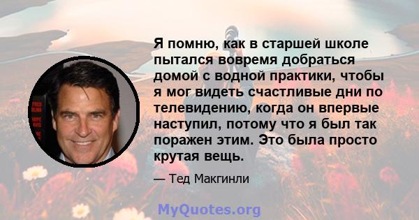 Я помню, как в старшей школе пытался вовремя добраться домой с водной практики, чтобы я мог видеть счастливые дни по телевидению, когда он впервые наступил, потому что я был так поражен этим. Это была просто крутая вещь.