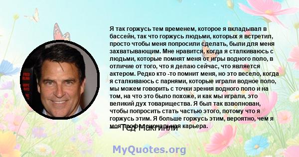 Я так горжусь тем временем, которое я вкладывал в бассейн, так что горжусь людьми, которых я встретил, просто чтобы меня попросили сделать, были для меня захватывающим. Мне нравится, когда я сталкиваюсь с людьми,