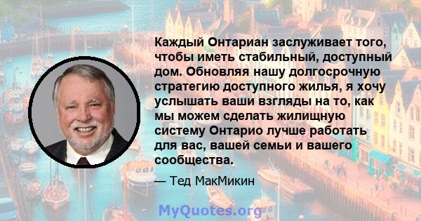 Каждый Онтариан заслуживает того, чтобы иметь стабильный, доступный дом. Обновляя нашу долгосрочную стратегию доступного жилья, я хочу услышать ваши взгляды на то, как мы можем сделать жилищную систему Онтарио лучше