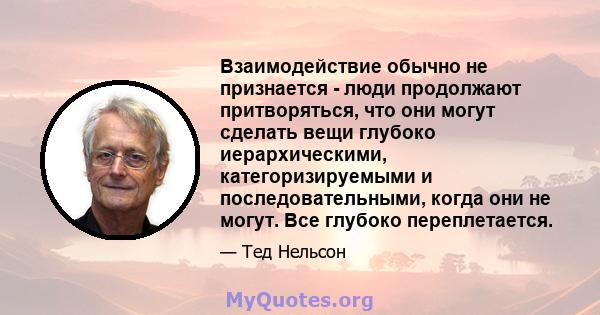 Взаимодействие обычно не признается - люди продолжают притворяться, что они могут сделать вещи глубоко иерархическими, категоризируемыми и последовательными, когда они не могут. Все глубоко переплетается.