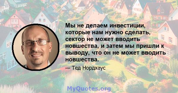 Мы не делаем инвестиции, которые нам нужно сделать, сектор не может вводить новшества, и затем мы пришли к выводу, что он не может вводить новшества.