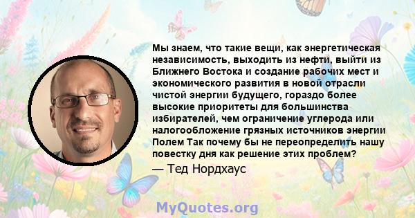 Мы знаем, что такие вещи, как энергетическая независимость, выходить из нефти, выйти из Ближнего Востока и создание рабочих мест и экономического развития в новой отрасли чистой энергии будущего, гораздо более высокие