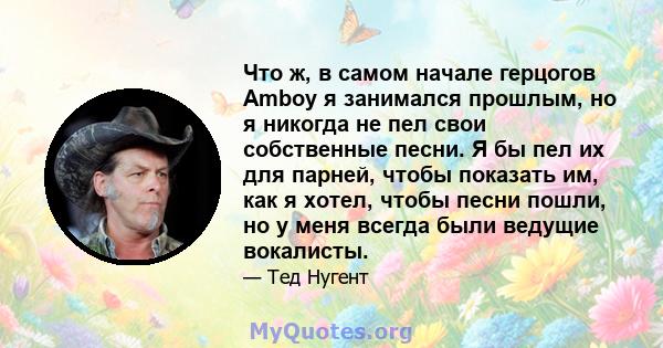 Что ж, в самом начале герцогов Amboy я занимался прошлым, но я никогда не пел свои собственные песни. Я бы пел их для парней, чтобы показать им, как я хотел, чтобы песни пошли, но у меня всегда были ведущие вокалисты.