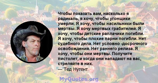 Чтобы показать вам, насколько я радикаль, я хочу, чтобы угонщики умерли. Я хочу, чтобы насильники были мертвы. Я хочу мертвых грабителей. Я хочу, чтобы детские раплачики погибли. Я хочу, чтобы плохие парни погибли. Нет