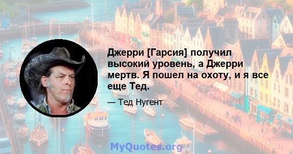 Джерри [Гарсия] получил высокий уровень, а Джерри мертв. Я пошел на охоту, и я все еще Тед.