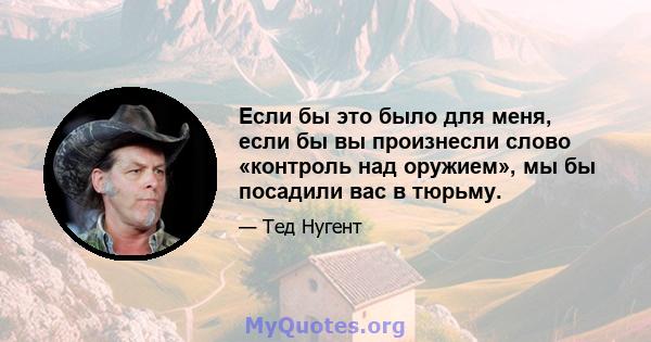 Если бы это было для меня, если бы вы произнесли слово «контроль над оружием», мы бы посадили вас в тюрьму.