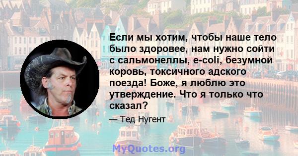 Если мы хотим, чтобы наше тело было здоровее, нам нужно сойти с сальмонеллы, e-coli, безумной коровь, токсичного адского поезда! Боже, я люблю это утверждение. Что я только что сказал?