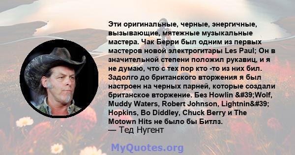 Эти оригинальные, черные, энергичные, вызывающие, мятежные музыкальные мастера. Чак Берри был одним из первых мастеров новой электрогитары Les Paul; Он в значительной степени положил рукавиц, и я не думаю, что с тех пор 