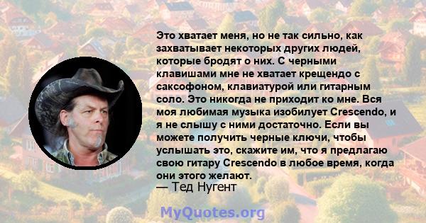 Это хватает меня, но не так сильно, как захватывает некоторых других людей, которые бродят о них. С черными клавишами мне не хватает крещендо с саксофоном, клавиатурой или гитарным соло. Это никогда не приходит ко мне.