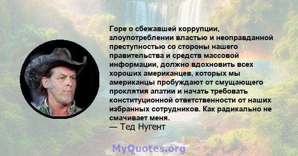 Горе о сбежавшей коррупции, злоупотреблении властью и неоправданной преступностью со стороны нашего правительства и средств массовой информации, должно вдохновить всех хороших американцев, которых мы американцы