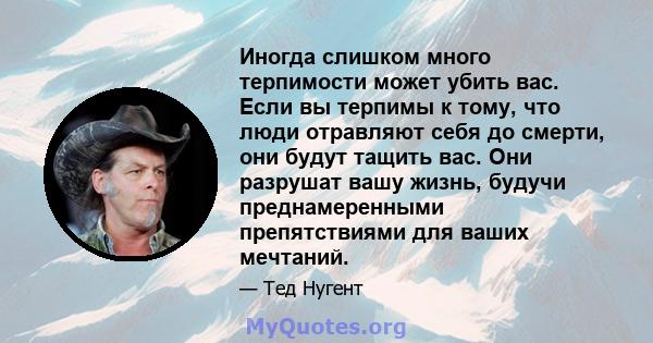 Иногда слишком много терпимости может убить вас. Если вы терпимы к тому, что люди отравляют себя до смерти, они будут тащить вас. Они разрушат вашу жизнь, будучи преднамеренными препятствиями для ваших мечтаний.