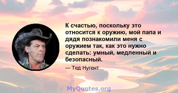 К счастью, поскольку это относится к оружию, мой папа и дядя познакомили меня с оружием так, как это нужно сделать: умный, медленный и безопасный.