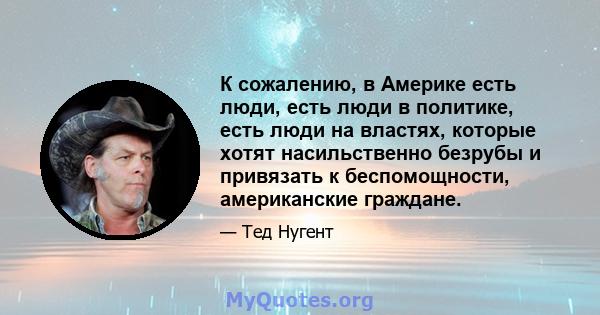 К сожалению, в Америке есть люди, есть люди в политике, есть люди на властях, которые хотят насильственно безрубы и привязать к беспомощности, американские граждане.