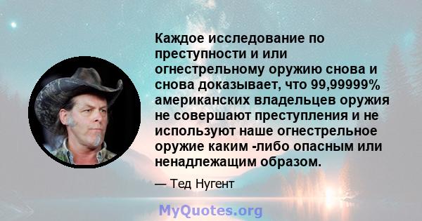 Каждое исследование по преступности и или огнестрельному оружию снова и снова доказывает, что 99,99999% американских владельцев оружия не совершают преступления и не используют наше огнестрельное оружие каким -либо